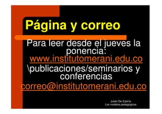 Página y correo
 Para leer desde el jueves la
           ponencia:
  www.institutomerani.edu.co
 publicaciones/seminarios y
         conferencias
correo@institutomerani.edu.co
                       Julián De Zubiría
                   Los modelos pedagógicos
 