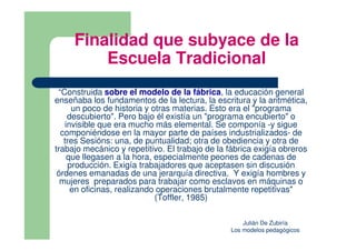 Finalidad que subyace de la
         Escuela Tradicional
 “Construida sobre el modelo de la fábrica, la educación general
enseñaba los fundamentos de la lectura, la escritura y la aritmética,
     un poco de historia y otras materias. Esto era el "programa
    descubierto". Pero bajo él existía un "programa encubierto" o
   invisible que era mucho más elemental. Se componía -y sigue
  componiéndose en la mayor parte de países industrializados- de
   tres Sesións: una, de puntualidad; otra de obediencia y otra de
trabajo mecánico y repetitivo. El trabajo de la fábrica exigía obreros
    que llegasen a la hora, especialmente peones de cadenas de
    producción. Exigía trabajadores que aceptasen sin discusión
 órdenes emanadas de una jerarquía directiva. Y exigía hombres y
  mujeres preparados para trabajar como esclavos en máquinas o
     en oficinas, realizando operaciones brutalmente repetitivas"
                            (Toffler, 1985)

                                                    Julián De Zubiría
                                                Los modelos pedagógicos
 