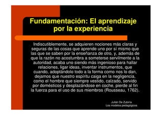 Fundamentación: El aprendizaje
     por la experiencia

  Indiscutiblemente, se adquieren nociones más claras y
 seguras de las cosas que aprende uno por sí mismo que
las que se saben por la enseñanza de otro, y, además de
que la razón no acostumbra a someterse servilmente a la
  autoridad, acaba uno siendo más ingenioso para hallar
     relaciones, ligar ideas, inventar instrumentos, que
  cuando, adoptándolo todo a la forma como nos lo dan,
   dejamos que nuestro espíritu caiga en la negligencia,
  como el hombre que siempre vestido, calzado, servido
  por domésticos y desplazándose en coche, pierde al fin
la fuerza para el uso de sus miembros (Rousseau, 1762).

                                          Julián De Zubiría
                                      Los modelos pedagógicos
 