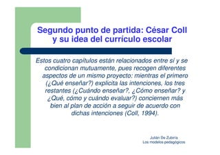 Segundo punto de partida: César Coll
   y su idea del currículo escolar

Estos cuatro capítulos están relacionados entre sí y se
   condicionan mutuamente, pues recogen diferentes
  aspectos de un mismo proyecto: mientras el primero
   (¿Qué enseñar?) explicita las intenciones, los tres
   restantes (¿Cuándo enseñar?, ¿Cómo enseñar? y
    ¿Qué, cómo y cuándo evaluar?) conciernen más
     bien al plan de acción a seguir de acuerdo con
             dichas intenciones (Coll, 1994).


                                          Julián De Zubiría
                                      Los modelos pedagógicos
 