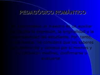 PEDAGÓGICO ROMÁNTICO

 En este modelo, el maestro es un auxiliar
que facilita la expresión, la originalidad y la
 espontaneidad del estudiante. Por tanto,
no se evalúa. Se considera que los saberes
 son auténticos y valiosos por sí mismos y
   no necesitan medirse, confirmarse o
                  evaluarse
 