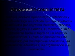 PEDAGOGICO CONDUCTISTA
   Procura producir aprendizajes, retenerlos y
transferirlo bajo un método que fija resultados
 predefinidos por objetivos medibles, precisos,
  breves, lógicos y exactos. El maestro guía al
     estudiante hacia el logro de un objetivo
    instruccional. El plan de enseñanza está
  configurado por los objetivos educativos, las
 experiencias educativas, su organización y su
                   evaluación.
 