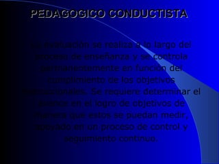 PEDAGOGICO CONDUCTISTA

  La evaluación se realiza a lo largo del
   proceso de enseñanza y se controla
     permanentemente en función del
      cumplimiento de los objetivos
instruccionales. Se requiere determinar el
    avance en el logro de objetivos de
   manera que estos se puedan medir,
   apoyado en un proceso de control y
          seguimiento continuo.
 