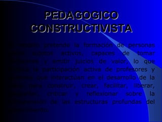 PEDAGOGICO
      CONSTRUCTIVISTA
El modelo pretende la formación de personas
como sujetos activos, capaces de tomar
decisiones y emitir juicios de valor, lo que
implica la participación activa de profesores y
alumnos que interactúan en el desarrollo de la
clase para construir, crear, facilitar, liberar,
preguntar, criticar y reflexionar sobre la
comprensión de las estructuras profundas del
conocimiento.
 