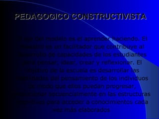 PEDAGOGICO CONSTRUCTIVISTA

 El eje del modelo es el aprender haciendo. El
   maestro es un facilitador que contribuye al
  desarrollo de capacidades de los estudiantes
   para pensar, idear, crear y reflexionar. El
    objetivo de la escuela es desarrollar las
 habilidades del pensamiento de los individuos
     de modo que ellos puedan progresar,
evolucionar secuencialmente en las estructuras
 cognitivas para acceder a conocimientos cada
              vez más elaborados
 