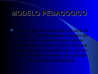 MODELO PEDAGOGICO

 La pedagogía ha construido una serie de
 modelos o representaciones ideales del
    mundo de lo educativo para explicar
  teóricamente su hacer. Dichos modelos
 son dinámicos, se transforman y pueden,
 en determinado momento, ser aplicados
         en la práctica pedagógica.
 