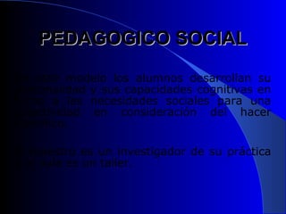 PEDAGOGICO SOCIAL
En este modelo los alumnos desarrollan su
personalidad y sus capacidades cognitivas en
torno a las necesidades sociales para una
colectividad en consideración del hacer
científico.

El maestro es un investigador de su práctica
y el aula es un taller.
 