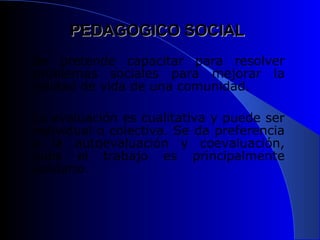 PEDAGOGICO SOCIAL
Se pretende capacitar para resolver
problemas sociales para mejorar la
calidad de vida de una comunidad.

La evaluación es cualitativa y puede ser
individual o colectiva. Se da preferencia
a la autoevaluación y coevaluación,
pues el trabajo es principalmente
solidario.
 