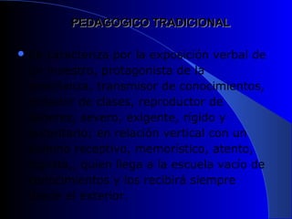 PEDAGOGICO TRADICIONAL

 Se caracteriza por la exposición verbal de
 un maestro, protagonista de la
 enseñanza, transmisor de conocimientos,
 dictador de clases, reproductor de
 saberes, severo, exigente, rígido y
 autoritario; en relación vertical con un
 alumno receptivo, memorístico, atento,
 copista,, quien llega a la escuela vacío de
 conocimientos y los recibirá siempre
 desde el exterior.
 