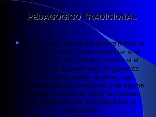 PEDAGOGICO TRADICIONAL


 La evaluación se realiza generalmente al
   final del periodo, para evidenciar si el
    aprendizaje se produjo y decidir si el
    estudiante es promovido al siguiente
      nivel o debe repetir el curso. Las
  evaluaciones son sumativas y de alguna
   manera, se trata de medir la cantidad
     de conocimientos asimilados por el
                  estudiante
 