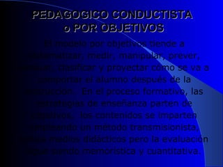 PEDAGOGICO CONDUCTISTA  o POR OBJETIVOS El modelo por objetivos tiende a sistematizar, medir, manipular, prever, evaluar, clasificar y proyectar cómo se va a comportar el alumno después de la instrucción.  En el proceso formativo, las estrategias de enseñanza parten de objetivos,  los contenidos se imparten empleando un método transmisionista, utiliza medios didácticos pero la evaluación sigue siendo memorística y cuantitativa.   