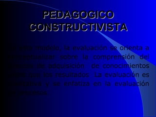 PEDAGOGICO CONSTRUCTIVISTA En este modelo, la evaluación se orienta a conceptualizar sobre la comprensión del proceso de adquisición  de conocimientos antes que los resultados  La evaluación es cualitativa y se enfatiza en la evaluación de procesos.  