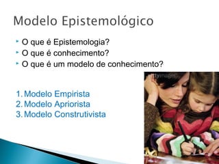  O que é Epistemologia?
 O que é conhecimento?
 O que é um modelo de conhecimento?
1.Modelo Empirista
2.Modelo Apriorista
3.Modelo Construtivista
 