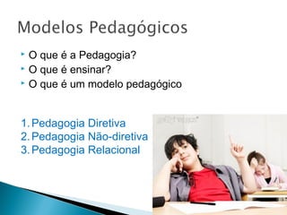  O que é a Pedagogia?
 O que é ensinar?
 O que é um modelo pedagógico
1.Pedagogia Diretiva
2.Pedagogia Não-diretiva
3.Pedagogia Relacional
 
