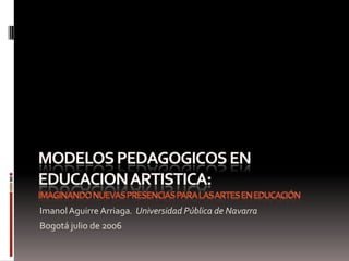 Modelos pedagogicos en educacionartistica:imaginando nuevas presencias para las artes en educación Imanol Aguirre Arriaga.  Universidad Pública de Navarra Bogotá julio de 2006 