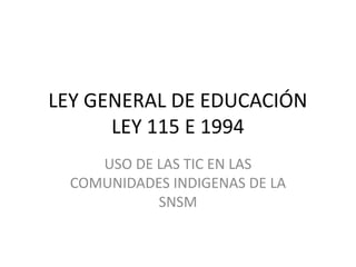 LEY GENERAL DE EDUCACIÓN
LEY 115 E 1994
USO DE LAS TIC EN LAS
COMUNIDADES INDIGENAS DE LA
SNSM

 