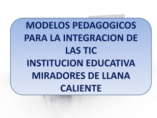 MODELOS PEDAGOGICOS
PARA LA INTEGRACION DE
LAS TIC
INSTITUCION EDUCATIVA
MIRADORES DE LLANA
CALIENTE

 