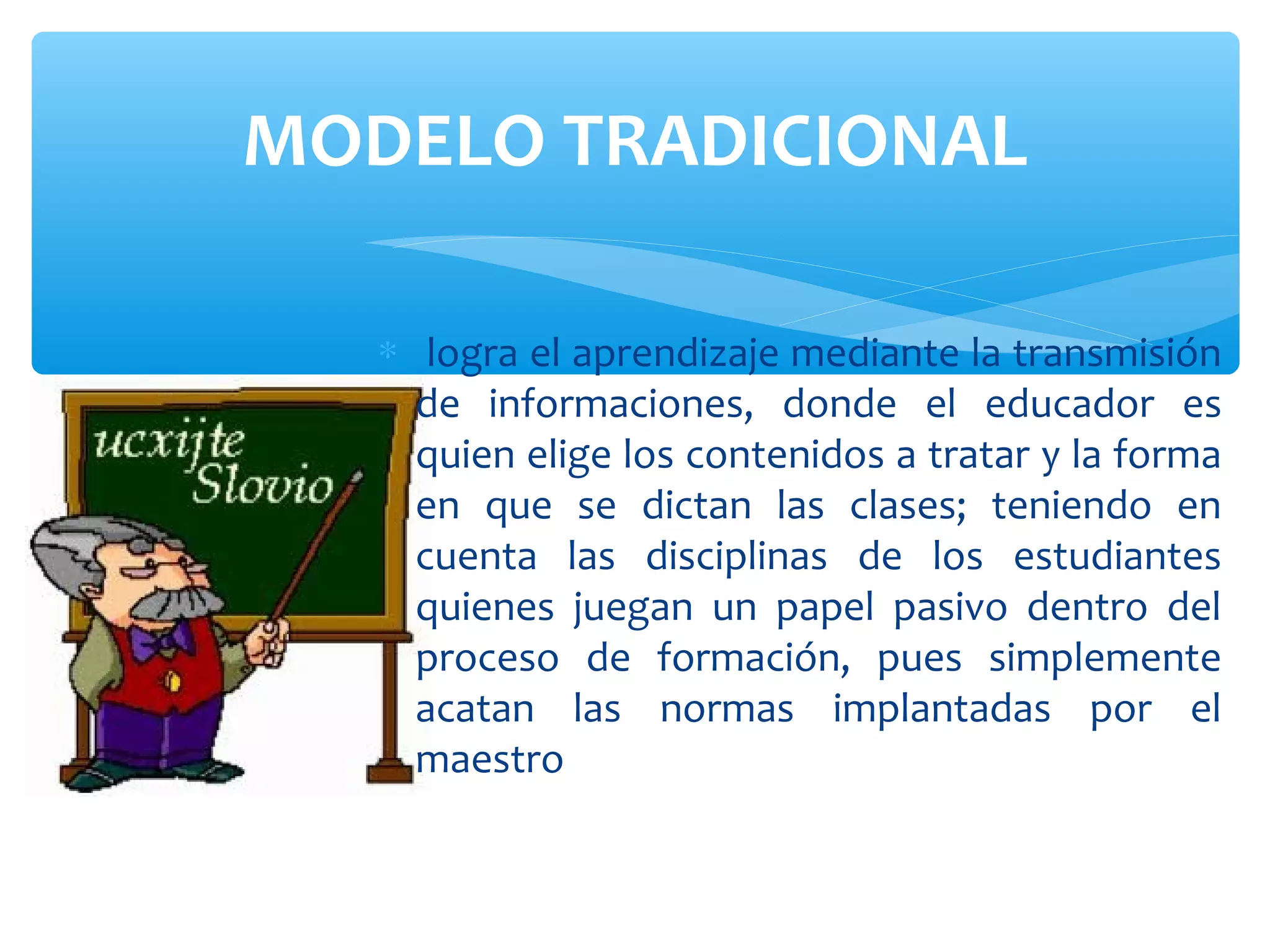 MODELO TRADICIONAL

   ∗ logra el aprendizaje mediante la transmisión
     de informaciones, donde el educador es
     quien elige los contenidos a tratar y la forma
     en que se dictan las clases; teniendo en
     cuenta las disciplinas de los estudiantes
     quienes juegan un papel pasivo dentro del
     proceso de formación, pues simplemente
     acatan las normas implantadas por el
     maestro
 