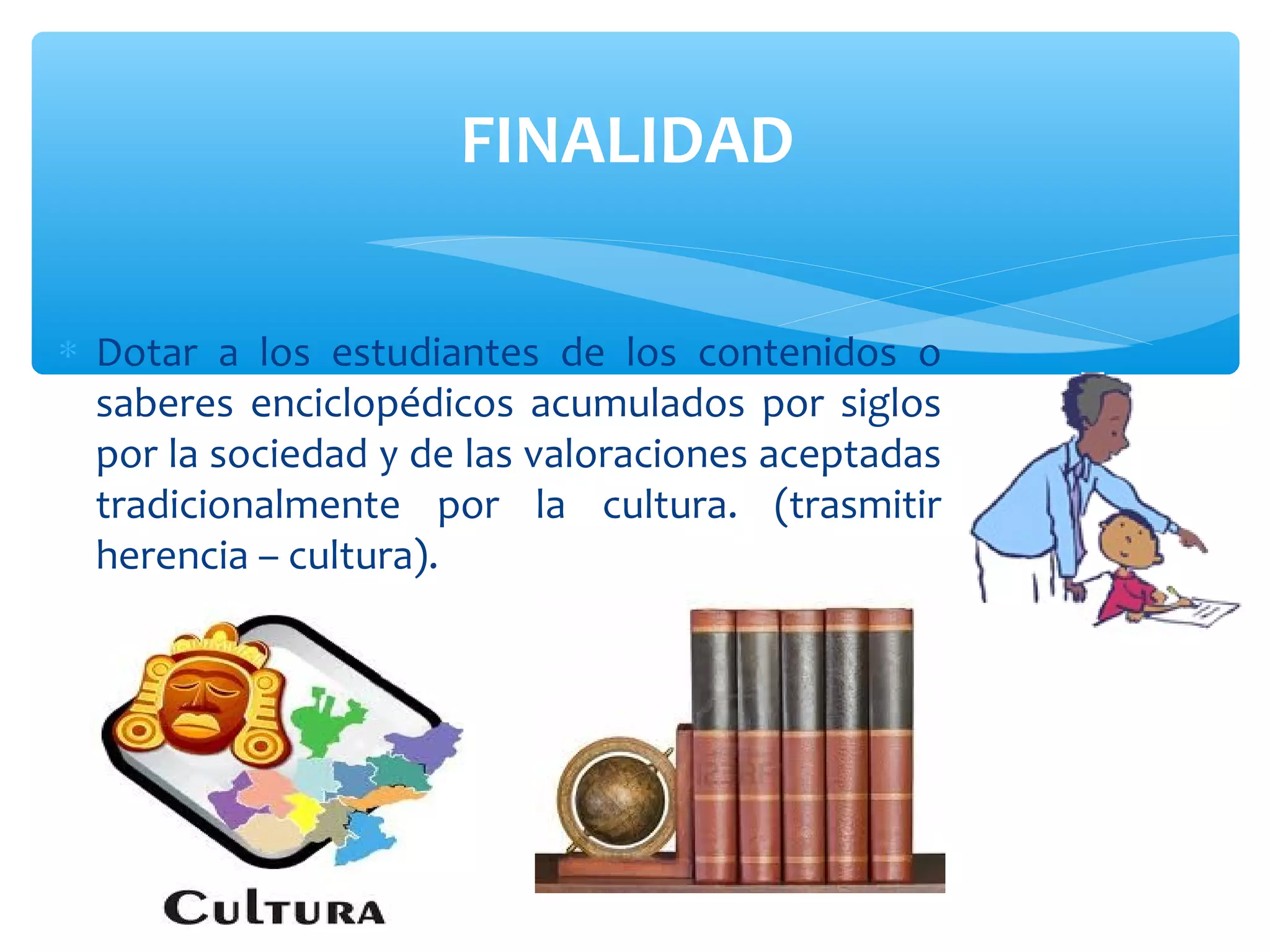 FINALIDAD

∗ Dotar a los estudiantes de los contenidos o
  saberes enciclopédicos acumulados por siglos
  por la sociedad y de las valoraciones aceptadas
  tradicionalmente por la cultura. (trasmitir
  herencia – cultura).
 