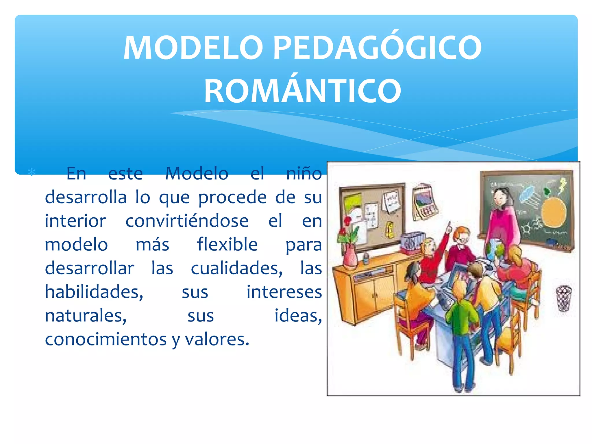 MODELO PEDAGÓGICO
                ROMÁNTICO

∗      En este Modelo el niño
    desarrolla lo que procede de su
    interior convirtiéndose el en
    modelo más flexible para
    desarrollar las cualidades, las
    habilidades,    sus    intereses
    naturales,       sus       ideas,
    conocimientos y valores.
 