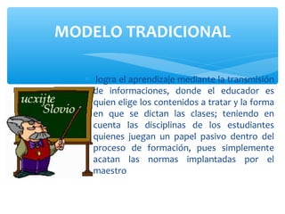 MODELO TRADICIONAL

   ∗ logra el aprendizaje mediante la transmisión
     de informaciones, donde el educador es
     quien elige los contenidos a tratar y la forma
     en que se dictan las clases; teniendo en
     cuenta las disciplinas de los estudiantes
     quienes juegan un papel pasivo dentro del
     proceso de formación, pues simplemente
     acatan las normas implantadas por el
     maestro
 