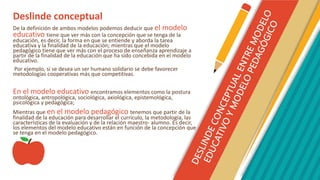 Deslinde conceptual
De la definición de ambos modelos podemos deducir que el modelo
educativo tiene que ver más con la concepción que se tenga de la
educación, es decir, la forma en que se entiende y aborda la tarea
educativa y la finalidad de la educación; mientras que el modelo
pedagógico tiene que ver más con el proceso de enseñanza aprendizaje a
partir de la finalidad de la educación que ha sido concebida en el modelo
educativo.
Por ejemplo, si se desea un ser humano solidario se debe favorecer
metodologías cooperativas más que competitivas.
En el modelo educativo encontramos elementos como la postura
ontológica, antropológica, sociológica, axiológica, epistemológica,
psicológica y pedagógica;
Mientras que en el modelo pedagógico tenemos que partir de la
finalidad de la educación para desarrollar el currículo, la metodología, las
características de la evaluación y de la relación maestro- alumno. Es decir,
los elementos del modelo educativo están en función de la concepción que
se tenga en el modelo pedagógico.
 
