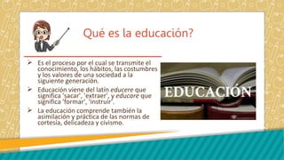 Qué es la educación?
 Es el proceso por el cual se transmite el
conocimiento, los hábitos, las costumbres
y los valores de una sociedad a la
siguiente generación.
 Educación viene del latín educere que
significa 'sacar', 'extraer', y educare que
significa 'formar', 'instruir'.
 La educación comprende también la
asimilación y práctica de las normas de
cortesía, delicadeza y civismo.
 