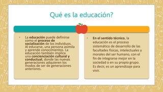 ◦ La educación puede definirse
como el proceso de
socialización de los individuos.
Al educarse, una persona asimila
y aprende conocimientos. La
educación también implica
una concienciación cultural y
conductual, donde las nuevas
generaciones adquieren los
modos de ser de generaciones
anteriores.
◦ En el sentido técnico, la
educación es el proceso
sistemático de desarrollo de las
facultades físicas, intelectuales y
morales del ser humano, con el
fin de integrarse mejor en la
sociedad o en su propio grupo.
Es decir, es un aprendizaje para
vivir.
Qué es la educación?
 