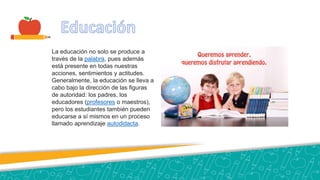 La educación no solo se produce a
través de la palabra, pues además
está presente en todas nuestras
acciones, sentimientos y actitudes.
Generalmente, la educación se lleva a
cabo bajo la dirección de las figuras
de autoridad: los padres, los
educadores (profesores o maestros),​
pero los estudiantes también pueden
educarse a sí mismos en un proceso
llamado aprendizaje autodidacta.
 