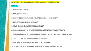 ACTIVIDAD 1. REFLEXIONA Y CONTESTA LAS SIGUIENTES PREGUNTAS:
PARA TI:
1. QUE ES EDUCACION?
2. PARA QUE SE EDUCA?
3. QUE TIPO DE SOCIEDAD Y DE HOMBRE QUEREMOS FAVORECER?
4. COMO APRENDE EL SER HUMANO?
5.COMO LOGRAR QUE APRENDA EL ALUMNO?
6. QUE CONDICIONES SE DEBEN DAR PARA EL APRENDIZAJE Y LA ENSEÑANZA?
7. COMO Y PARA QUE RETROALIMENTAR LOS PROCESOS DE ENSEÑANZA Y APRENDIZAJE?
8.CUAL ES EL ROL DEL MAESTRO EN LA ACTUALIDAD?
9. CUAL ES EL ROL DEL ESTUDIANTE EN LA ACTUALIDAD?
10. COMO DEBE SER LA INTERACCION ENTRE EL MAESTRO/ESTUDIANTE?
 