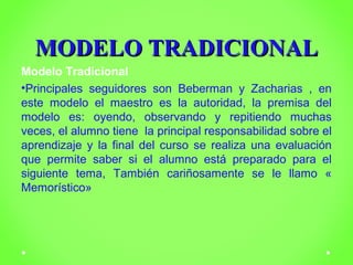 MMOODDEELLOO TTRRAADDIICCIIOONNAALL 
Modelo Tradicional 
•Principales seguidores son Beberman y Zacharias , en 
este modelo el maestro es la autoridad, la premisa del 
modelo es: oyendo, observando y repitiendo muchas 
veces, el alumno tiene la principal responsabilidad sobre el 
aprendizaje y la final del curso se realiza una evaluación 
que permite saber si el alumno está preparado para el 
siguiente tema, También cariñosamente se le llamo « 
Memorístico» 
 