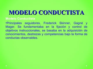 MMOODDEELLOO CCOONNDDUUCCTTIISSTTAA 
Modelo Conductista 
•Principales seguidores, Frederick Skinner, Gagné y 
Mager. Se fundamentaba en la fijación y control de 
objetivos instruccionales, se basaba en la adquisición de 
conocimientos, destrezas y competencias bajo la forma de 
conductas observables. 
 