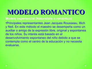 MMOODDEELLOO RROOMMAANNTTIICCOO 
Modelo experiencial (Naturalista o romántico) 
•Principales representantes Jean Jacques Rousseau, Illich 
y Neil. En este método el maestro se desempeña como un 
auxiliar o amigo de la expresión libre, original y espontanea 
de los niños. Su interés está basado en el 
desenvolvimiento espontaneo del niño debido a que se 
contempla como el centro de la educación y no necesita 
evaluarse. 
 