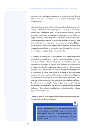 24
ANOTACIONES
© FUOC • P06/M1103/01178 Fundamentos del diseño técnico-pedagógico en e-learning
La mayoría de nosotros somos capaces de funcionar en más de uno
de los estilos, pero normalmente hay uno o dos que se adaptan más
a nuestro gusto.
Muchos profesores progresistas intentan emular enfoques constructi-
vistas y postindustriales en sus programas en aulas y de e-learning.
Introducen actividades de resolución de problemas, interacciones en
grupo, proyectos importantes y oportunidades para la que el alumno
tenga iniciativa y escoja. El profesor selecciona los ejemplos cuida-
dosamente para aprovechar en sentido de realidad del alumno, o se
anima a los alumnos a explorar u ofrecer nuevos ejemplos. El obje-
tivo es ayudar a los usuarios a participar en lugar de cumplir con el
proceso de aprendizaje. Actualmente, están de moda dos nociones,
el aprendizaje situado y el aprendizaje auténtico.
El concepto de aprendizaje situado se basa en la creencia de que el
aprendizaje es más eficiente y efectivo cuando tiene lugar en el con-
texto de escenarios realistas en los que los alumnos tienen claras las
razones para aprender. La riqueza de la situación de aprendizaje y
la preparación del alumno para participar en ésta son determinantes
clave del éxito. De forma similar, el aprendizaje auténtico se basa en
la proposición de que el aprendizaje se da mejor en entornos reales
que son relevantes para los problemas del mundo real actual y para
las experiencias vividas por el alumno. Lo dirige el estudiante y per-
mite que exista creatividad y descubrimiento dentro y fuera del aula.
El profesor no es la única fuente de conocimiento y se anima a los
estudiantes a que adquieran información relevante de una variedad
de fuentes y desarrollen la habilidad para evaluar la calidad y validez
de esa información nueva.
Dos de los teóricos principales que dan apoyo al aprendizaje autén-
tico y situado son Bruner y Vygotski:
aaa
Bruner: “la enseñanza por descubrimiento general-
mente implica no tanto el proceso de conducir a los
estudiantes a descubrir “lo que hay ahí afuera” sino
a descubrir lo que tienen en sus propias cabezas”
(Bruner, 1973)
 