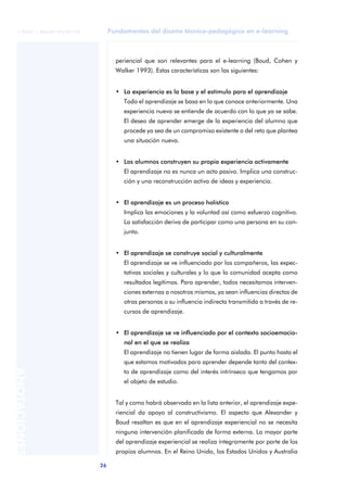 26
ANOTACIONES
© FUOC • P06/M1103/01178 Fundamentos del diseño técnico-pedagógico en e-learning
periencial que son relevantes para el e-learning (Boud, Cohen y
Walker 1993). Estas características son las siguientes:
• La experiencia es la base y el estímulo para el aprendizaje
Todo el aprendizaje se basa en lo que conoce anteriormente. Una
experiencia nueva se entiende de acuerdo con lo que ya se sabe.
El deseo de aprender emerge de la experiencia del alumno que
procede ya sea de un compromiso existente o del reto que plantea
una situación nueva.
• Los alumnos construyen su propia experiencia activamente
El aprendizaje no es nunca un acto pasivo. Implica una construc-
ción y una reconstrucción activa de ideas y experiencia.
• El aprendizaje es un proceso holístico
Implica las emociones y la voluntad así como esfuerzo cognitivo.
La satisfacción deriva de participar como una persona en su con-
junto.
• El aprendizaje se construye social y culturalmente
El aprendizaje se ve influenciado por los compañeros, las expec-
tativas sociales y culturales y lo que la comunidad acepta como
resultados legítimos. Para aprender, todos necesitamos interven-
ciones externas a nosotros mismos, ya sean influencias directas de
otras personas o su influencia indirecta transmitida a través de re-
cursos de aprendizaje.
• El aprendizaje se ve influenciado por el contexto socioemocio-
nal en el que se realiza
El aprendizaje no tienen lugar de forma aislada. El punto hasta el
que estamos motivados para aprender depende tanto del contex-
to de aprendizaje como del interés intrínseco que tengamos por
el objeto de estudio.
Tal y como habrá observado en la lista anterior, el aprendizaje expe-
riencial da apoyo al constructivismo. El aspecto que Alexander y
Boud resaltan es que en el aprendizaje experiencial no se necesita
ninguna intervención planificada de forma externa. La mayor parte
del aprendizaje experiencial se realiza íntegramente por parte de los
propios alumnos. En el Reino Unido, los Estados Unidos y Australia
 