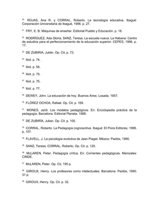 20
   ROJAS, Ana R. y CORRAL, Roberto. La tecnología educativa. Ibagué:
Corporación Universitaria de Ibagué, 1996. p. 27.
21
     FRY, E. B. Máquinas de enseñar. Editorial Pueblo y Educación. p. 18.
22
  RODRÍGUEZ, Ada Gloria, SANZ, Teresa. La escuela nueva. La Habana: Centro
de estudios para el perfeccionamiento de la educación superior. CEPES, 1996. p.
17.
23
     DE ZUBIRIA, Julián. Op. Cit. p. 73.
24
     Ibid. p. 74.
25
     Ibid. p. 56.
26
     Ibid. p. 75.
27
     Ibid. p. 75.
28
     Ibid. p. 77.
29
     DEWEY, John. La educación de hoy. Buenos Aires: Losada. 1957.
30
     FLÓREZ OCHOA, Rafael. Op. Cit. p. 169.
31
   MONES, Jardi. Los modelos pedagógicos. En: Enciclopedia práctica de la
pedagogía. Barcelona: Editorial Planeta. 1988.
32
     DE ZUBIRÍA, Julian. Op. Cit. p. 100.
33
   CORRAL, Roberto. La Pedagogía cognoscitiva. Ibagué: El Poira Editores, 1996.
p. 107.
34
     FLAVELL, J. La psicología evolutiva de Jean Piaget. México: Paidós, 1990.
35
     SANZ, Teresa, CORRAL, Roberto. Op. Cit. p. 120.
36
   McLAREN, Peter. Pedagogía crítica. En: Corrientes pedagógicas. Manizales:
CINDE.
37
     McLAREN, Peter. Op. Cit. 195 p.
38
   GIROUX, Henry. Los profesores como intelectuales. Barcelona: Peidós, 1990.
31 p.
39
     GIROUX, Henry. Op. Cit. p. 32.
 