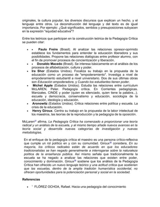 originales, la cultura popular, los diversos discursos que explican un hecho, y el
lenguaje entre otros. La deconstrucción del lenguaje y del texto es de igual
importancia. Por ejemplo: ¿Qué significados, sentidos y presuposiciones subyacen
en la expresión "equidad educativa"?

Entre los teóricos que participan en la construcción teórica de la Pedagogía Crítica
se pueden citar:

   •   •     Paulo Freire (Brasil). Al analizar las relaciones opresor-oprimido
       establece los fundamentos para entender la educación liberadora y sus
       posibilidades. Propone las relaciones dialógicas entre profesor alumno, con
       el fin de promover procesos de concientización y liberación.
   •   •    Donaldo Macedo (Brasil). Se interesa básicamente en el análisis de los
       procesos de alfabetización, cultura y poder.
   •   Ira Shor (Estados Unidos). Focaliza su trabajo en la propuesta de la
       educación como un proceso de "empoderamiento". Investiga a nivel de
       empoderamiento estudiantil a nivel universitario. Dos de sus últimas obras
       son Educación empoderadora, y Cuando los estudiantes tienen poder.
   •    Michel Apple (Estados Unidos). Estudia las relaciones entre currículum
       McLAREN, Peter. Pedagogía crítica. En Corrientes pedagógicas.
       Manizales. CINDE y poder (quien es silenciado, quien tiene la palabra...),
       escuela y democracia, conservatismo y educación, sociología de la
       educación, ideología y educación.
   •    Aronowitz (Estados Unidos). Critica relaciones entre política y escuela. La
       crisis de la educación.
   •    Henry Giroux. Centra su trabajo en la propuesta de la labor intelectual de
       los maestros, las teorías de la reproducción y la pedagogía de la oposición.

McLaren37 afirma, La Pedagogía Crítica ha comenzado a proporcionar una teoría
radical y un análisis de la escuela, y al mismo tiempo añade nuevos avances en la
teoría social y desarrolla nuevas categorías de investigación y nuevas
metodologías.

 En el enfoque de la pedagogía crítica el maestro es una persona crítico-reflexiva
 que cumple un rol político en y con su comunidad. Giroux38 considera, En su
 mayoría, los críticos radicales están de acuerdo en que los educadores
 tradicionalistas se han negado generalmente a interrogarse sobre la naturaleza
 política de la enseñanza pública. Así mismo señala que tradicionalmente la
 escuela se ha negado a analizar las relaciones que existen entre poder,
 conocimiento y dominación. Giroux39 sostiene que los análisis de la Pedagogía
 Crítica han ofrecido un nuevo lenguaje teórico y una actitud crítica que sostienen
 que las escuelas, dentro de la amplia tradición humanística occidental, no
 ofrecen oportunidades para la potenciación personal y social en la sociedad.

Referencias
       1
   •       FLÓREZ OCHOA, Rafael. Hacia una pedagogía del conocimiento
 