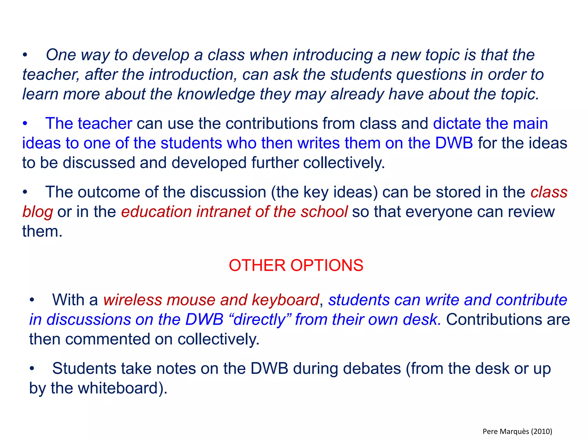 •Introducing interactive exercises (JClic, digital books, notebook ...), allowing students to solve questions on the DWB, encouraging reflection when competing answers emerge. 
•All student activity in class and on the DWB is subject to assessment by the teacher. 
OTHER OPTIONS 
•Assign special exercises to students who require it. 
•Divide the class into smaller work groups where each group finds a solution to a question or a problem. Answers can be revised and corrected collectively inserting them into the DWB connected computer. 
•The class answers questions proposed by the teacher using the electronic voting system (all students participate). 
•Introduce exercise sheets through the document reader. 
•Perform dictations. One student writes on the IWB (writing function activated). 
•Organise collective readings, in which each student reads a fragment projected on the DWB (news, facts, literature, manuscripts, i.e. the lines of a character in a play). 
•Multimedia activities related to music and languages. 
Pere Marquès (2010)  
