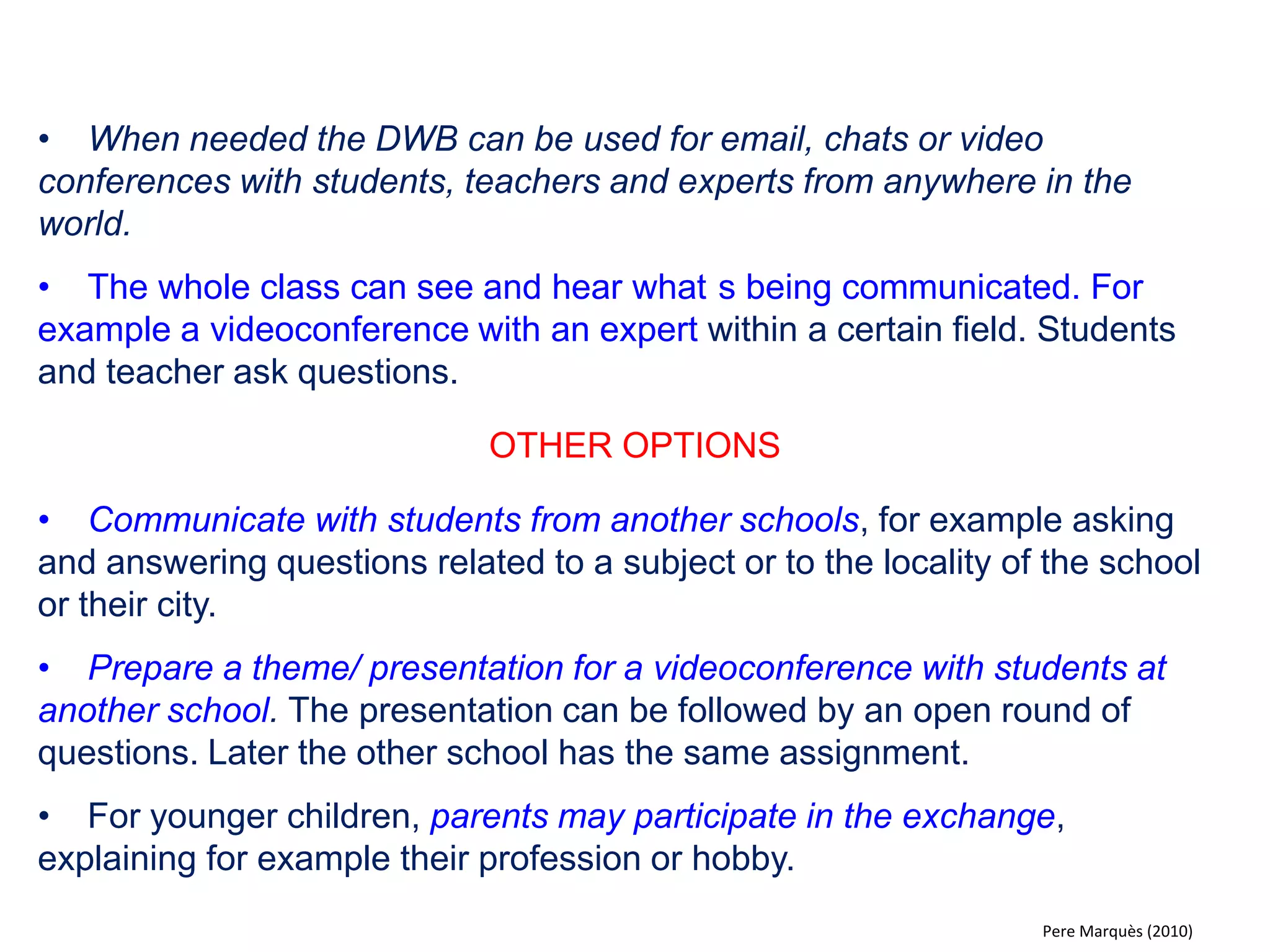 •Students present and discuss their homework and other exercises that they have prepared in digital format (text document, multimedia presentation or programs "ad hoc"). 
•All students can participate, express doubts, propose corrections and share ideas. The teacher has “the last word”. 
•All contributions are assessed by the teacher. 
OTHER OPTIONS 
•With the document reader students can share the homework they have done in their notebooks. 
•Simultaneous self-correction. For each homework assignment the teacher presents 4 possible answers. The students reply using the electronic voting system (all students are involved). 
Pere Marquès (2010)  