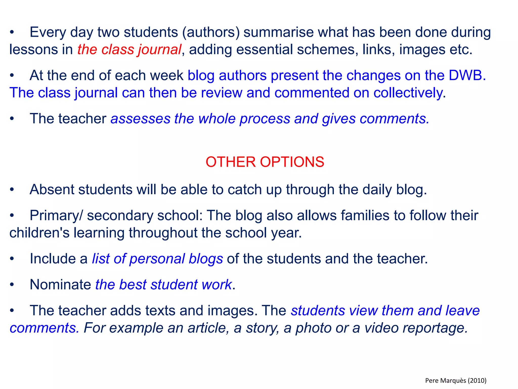 •One way to develop a class when introducing a new topic is that the teacher, after the introduction, can ask the students questions in order to learn more about the knowledge they may already have about the topic. 
•The teacher can use the contributions from class and dictate the main ideas to one of the students who then writes them on the DWB for the ideas to be discussed and developed further collectively. 
•The outcome of the discussion (the key ideas) can be stored in the class blog or in the education intranet of the school so that everyone can review them. 
OTHER OPTIONS 
•With a wireless mouse and keyboard, students can write and contribute in discussions on the DWB “directly” from their own desk. Contributions are then commented on collectively. 
•Students take notes on the DWB during debates (from the desk or up by the whiteboard). 
Pere Marquès (2010)  
