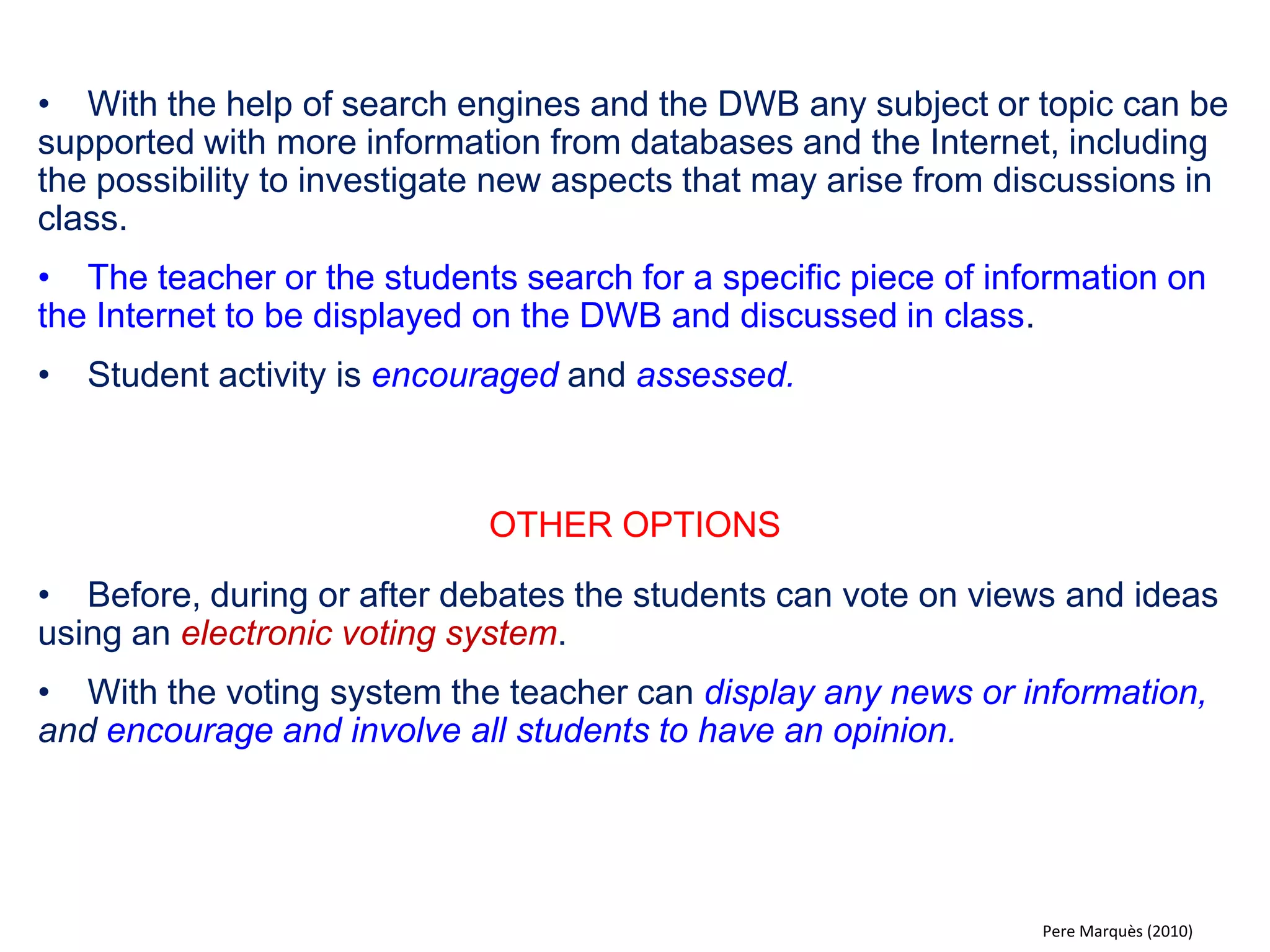 •When needed the DWB can be used for email, chats or video conferences with students, teachers and experts from anywhere in the world. 
•The whole class can see and hear what´s being communicated. For example a videoconference with an expert within a certain field. Students and teacher ask questions. 
OTHER OPTIONS 
•Communicate with students from another schools, for example asking and answering questions related to a subject or to the locality of the school or their city. 
•Prepare a theme/ presentation for a videoconference with students at another school. The presentation can be followed by an open round of questions. Later the other school has the same assignment. 
•For younger children, parents may participate in the exchange, explaining for example their profession or hobby. 
Pere Marquès (2010)  