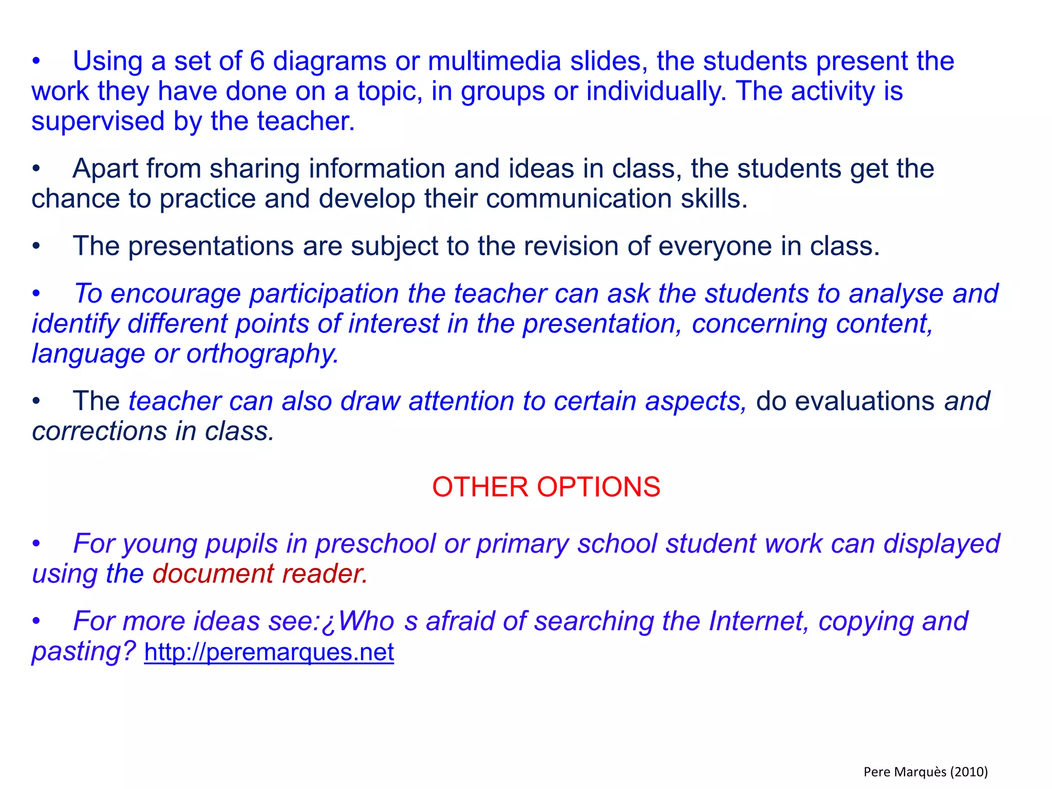 Although the students are given a great deal of freedom to develop these activities, it is the teacher that coordinates their work and gives comments on their final presentations. The teacher encourages the rest of the class to join in on the evaluation and correction of work. 
Models centered around the STUDENT 
In models focused on the activity and initiative of the students, the student takes the role of the teacher, prepares material to be discussed in class, explains topics and asks questions. 
activity STUDENT 
class 
Pere Marquès & Ole C. Glad (2013)  