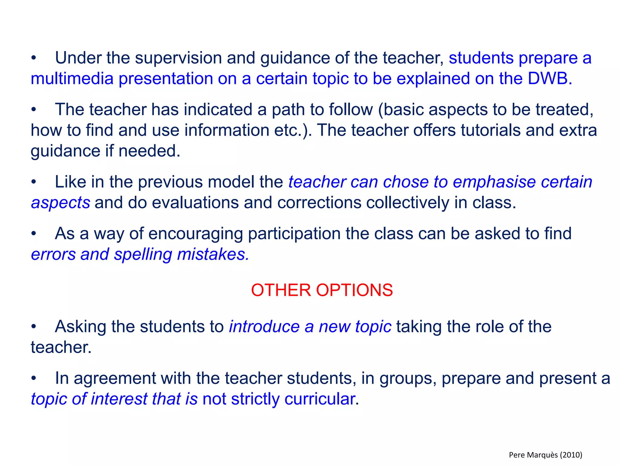 •Voluntarily or as part of an assignment students search the Internet and find resources (images, diagrams, YouTube videos, simulations, multimedia documents ...) related to the topics being studied in school. The research/ homework is followed by a presentation on the DWB in class. 
•The classmates and the teacher can participate, ask questions and challenge the ideas that are being presented. 
•All activity in class, both on and off the DWB, is subject to the teachers assessment. 
OTHER OPTIONS 
•With the document reader, resources on paper, like photos, drawings, articles or the page of a book or a magazine, can be displayed on the DWB. Projecting three-dimensional objects is also possible. 
•Links to the different resources can be made available to the student through the class blog or on the educational intranet of the school/ university. 
Pere Marquès (2010)  
