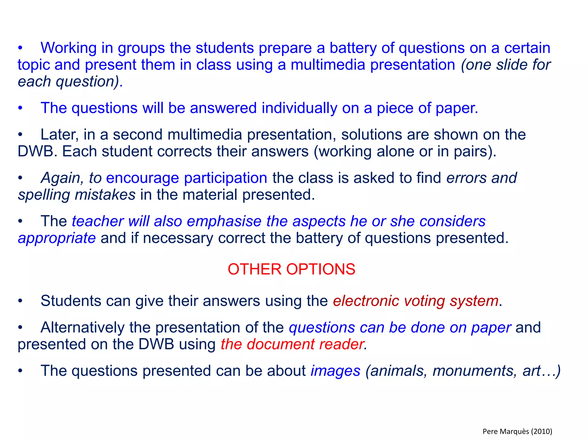 •Using a set of 6 diagrams or multimedia slides, the students present the work they have done on a topic, in groups or individually. The activity is supervised by the teacher. 
•Apart from sharing information and ideas in class, the students get the chance to practice and develop their communication skills. 
•The presentations are subject to the revision of everyone in class. 
•To encourage participation the teacher can ask the students to analyse and identify different points of interest in the presentation, concerning content, language or orthography. 
•The teacher can also draw attention to certain aspects, do evaluations and corrections in class. 
OTHER OPTIONS 
•For young pupils in preschool or primary school student work can displayed using the document reader. 
•For more ideas see:¿Who´s afraid of searching the Internet, copying and pasting? http://peremarques.net 
Pere Marquès (2010)  