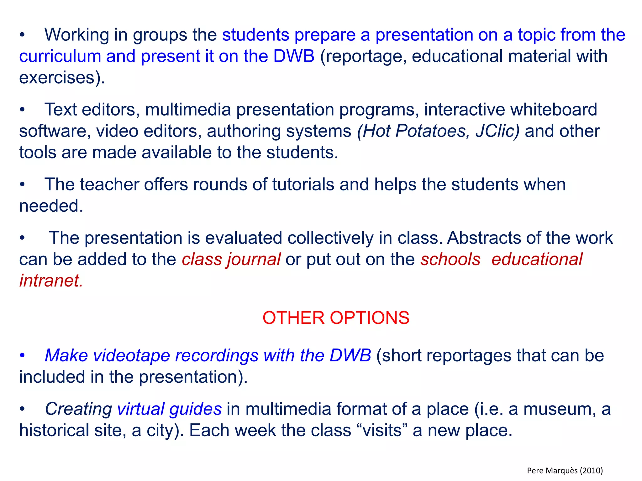 •Under the supervision and guidance of the teacher, students prepare a multimedia presentation on a certain topic to be explained on the DWB. 
•The teacher has indicated a path to follow (basic aspects to be treated, how to find and use information etc.). The teacher offers tutorials and extra guidance if needed. 
•Like in the previous model the teacher can chose to emphasise certain aspects and do evaluations and corrections collectively in class. 
•As a way of encouraging participation the class can be asked to find errors and spelling mistakes. 
OTHER OPTIONS 
•Asking the students to introduce a new topic taking the role of the teacher. 
•In agreement with the teacher students, in groups, prepare and present a topic of interest that is not strictly curricular. 
Pere Marquès (2010)  