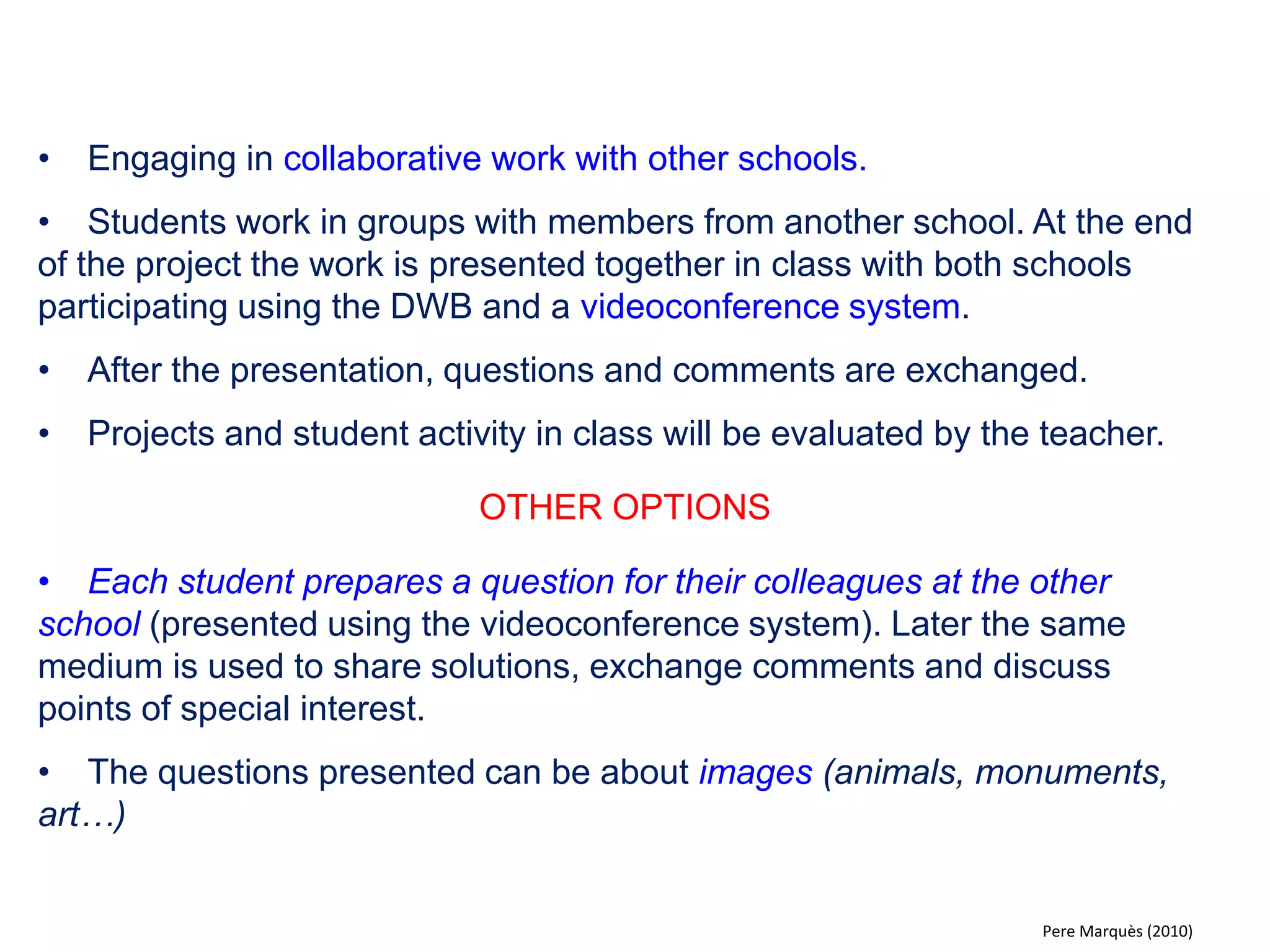 •Working in groups the students prepare a battery of questions on a certain topic and present them in class using a multimedia presentation (one slide for each question). 
•The questions will be answered individually on a piece of paper. 
•Later, in a second multimedia presentation, solutions are shown on the DWB. Each student corrects their answers (working alone or in pairs). 
•Again, to encourage participation the class is asked to find errors and spelling mistakes in the material presented. 
•The teacher will also emphasise the aspects he or she considers appropriate and if necessary correct the battery of questions presented. 
OTHER OPTIONS 
•Students can give their answers using the electronic voting system. 
•Alternatively the presentation of the questions can be done on paper and presented on the DWB using the document reader. 
•The questions presented can be about images (animals, monuments, art…) 
Pere Marquès (2010)  