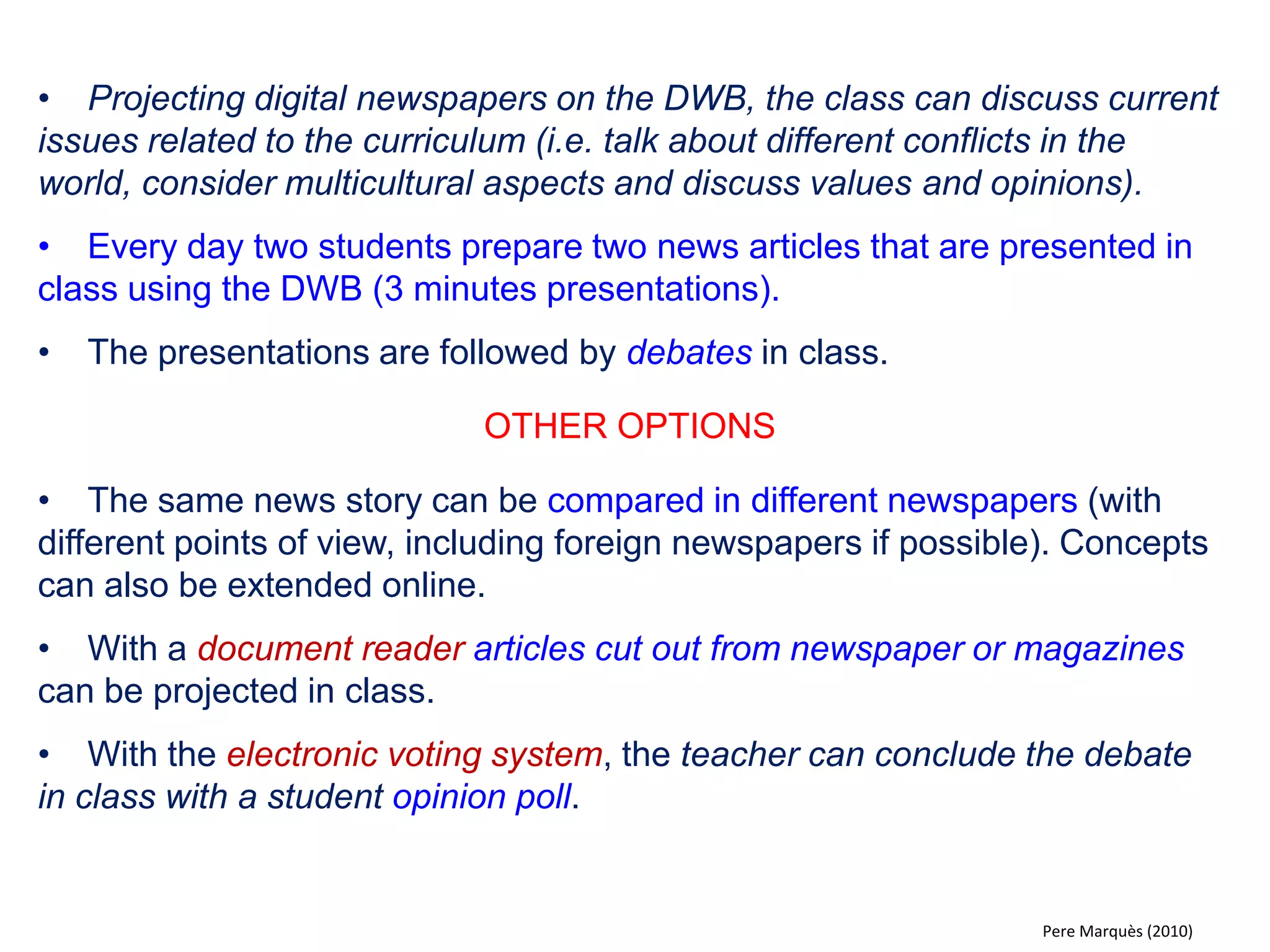 •Working in groups the students prepare a presentation on a topic from the curriculum and present it on the DWB (reportage, educational material with exercises). 
•Text editors, multimedia presentation programs, interactive whiteboard software, video editors, authoring systems (Hot Potatoes, JClic) and other tools are made available to the students. 
•The teacher offers rounds of tutorials and helps the students when needed. 
• The presentation is evaluated collectively in class. Abstracts of the work can be added to the class journal or put out on the schools´ educational intranet. 
OTHER OPTIONS 
•Make videotape recordings with the DWB (short reportages that can be included in the presentation). 
•Creating virtual guides in multimedia format of a place (i.e. a museum, a historical site, a city). Each week the class “visits” a new place. 
Pere Marquès (2010)  