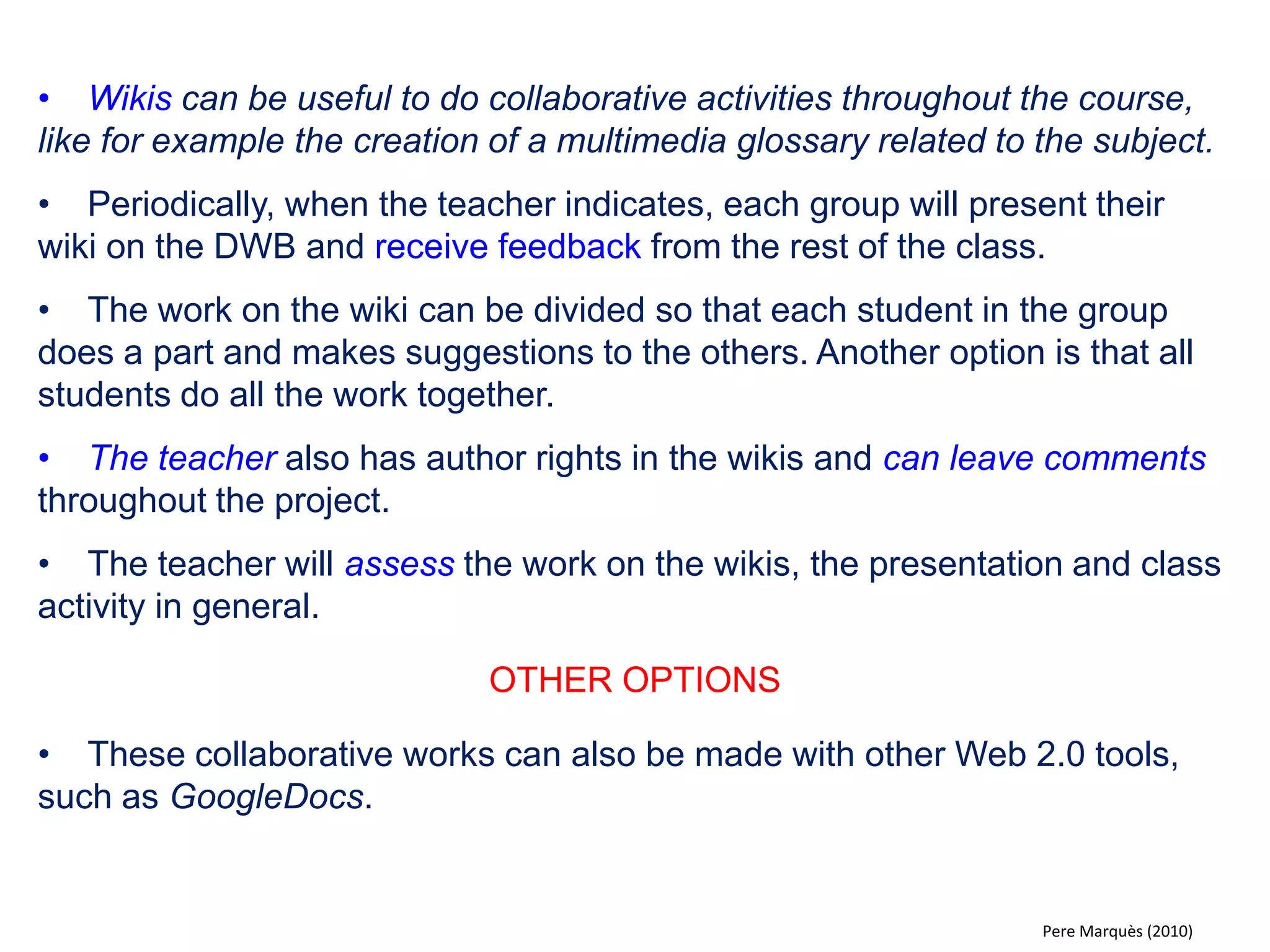 •The class is divided into two or three groups that are asked to represent different opinions on a controversial topic. The groups do research to find material that supports their positions and prepare and present the arguments in class using the DWB (with multimedia support). 
•After the presentations, the students are divided into small groups to discuss the topic (fifteen minutes duration). 
•Then each group present their discussion (concepts involved, assumptions, evidence, conclusions and implications). Ideas and viewpoints that emerge are transferred to the digital whiteboard by one of the students. 
•The exercise culminates in a debate, were the different contributions are discussed with the intent to reach consensus. 
OTHER OPTIONS 
•With a wireless mouse / keyboard, students may write their contributions to the discussion from their own desk. 
•At the end students can explain what they have learned, how their views have changed, etc. 
Pere Marquès (2010)  