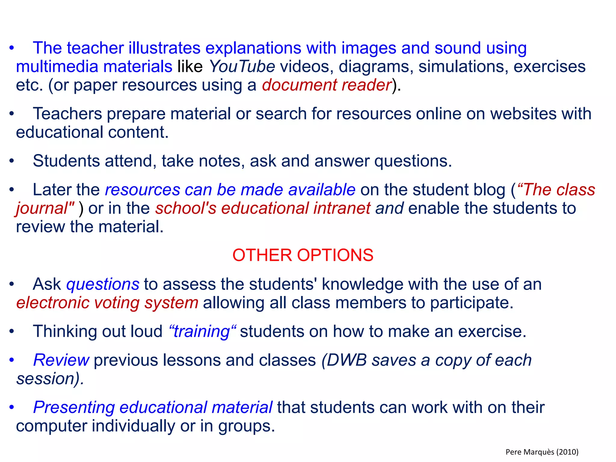 What is the impact of a DWB in the classroom? THE WANTED MAGIC OF THE DIGITAL WHITEBOARD 
•Inexhaustible source of interactive multimedia information immediately available in class (it's like a magic mirror + genius Google) 
•More channels of communication / interaction between teachers, students and educational content. 
•Document viewer that allows you to share and discuss resources (developed by teachers and students, from the Internet ...). 
•It facilitates the explanation of concepts and performing exercises. 
•Students are more attentive and motivated; understand better the content; are more involved in the presentation of papers, discussions, group exercises .. 
•More active and audiovisual classes; is easier to renew methodologies and managing diversity. 
•Integrates the use of ICT in classroom activities: research information, and present work ... 
•And for teachers: easy to use, it does not give problems, increases enthusiastic and professional self-esteem. 
PD Pere Marquès (2008)  