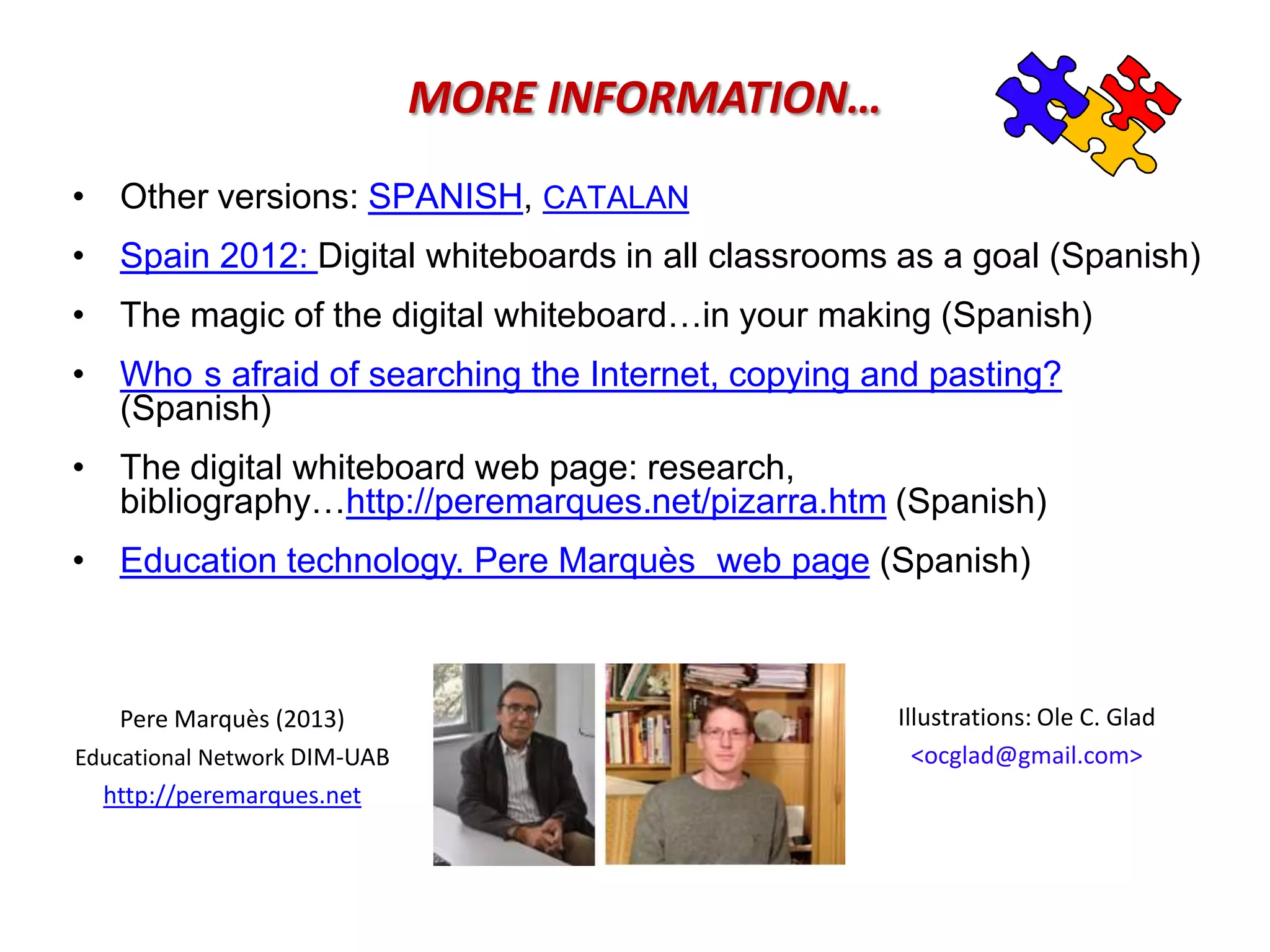 •When students have a “personal blog” (or digital portfolio), they can post their class assignments on it and collect multimedia information on the topics of the course. 
•In this context, when the teacher decides, some students can present their blog on the DWB and discuss it with the class. 
•In this way the personal blogs can be reviewed by the whole class and the teacher can comment and evaluate both the work of the bloggers and the comments made by the rest of the students. 
OTHER OPTIONS 
•Reviewing the blog of a fellow student can be proposed by the teacher as an assignment. The students leave comments with suggestions for improvements. 
•Each student can collect information on a certain topic on their blog. When other students find a topic interesting, they can post a comment on the colleague’s blog. 
•The teacher can also review blogs and comment on the content. 
Pere Marquès (2010)  